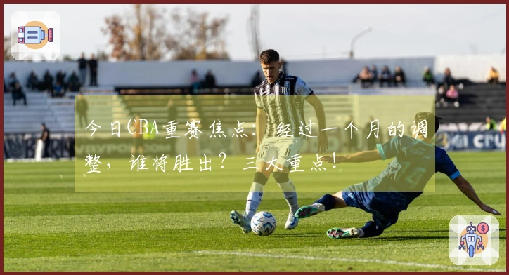 今日CBA重赛焦点：经过一个月的调整，谁将胜出？三大重点！