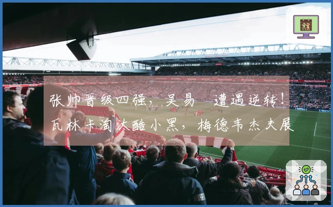 张帅晋级四强，吴易昺遭遇逆转！瓦林卡淘汰酷小黑，梅德韦杰夫展现冠军风范