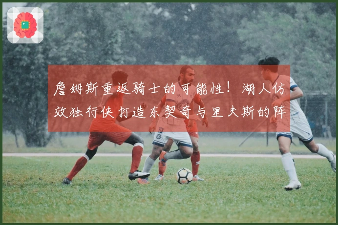 詹姆斯重返骑士的可能性！湖人仿效独行侠打造东契奇与里夫斯的阵容