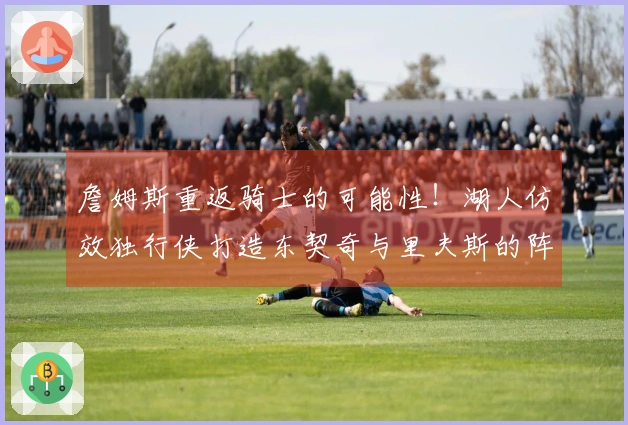詹姆斯重返骑士的可能性！湖人仿效独行侠打造东契奇与里夫斯的阵容