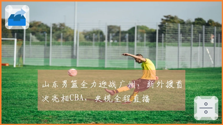 山东男篮全力迎战广州，新外援首次亮相CBA，央视全程直播