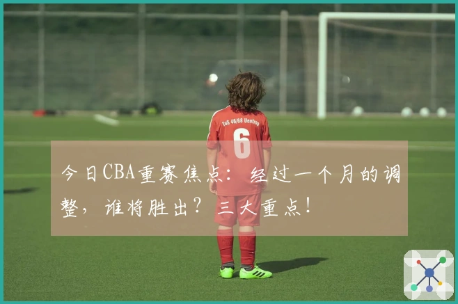 今日CBA重赛焦点：经过一个月的调整，谁将胜出？三大重点！