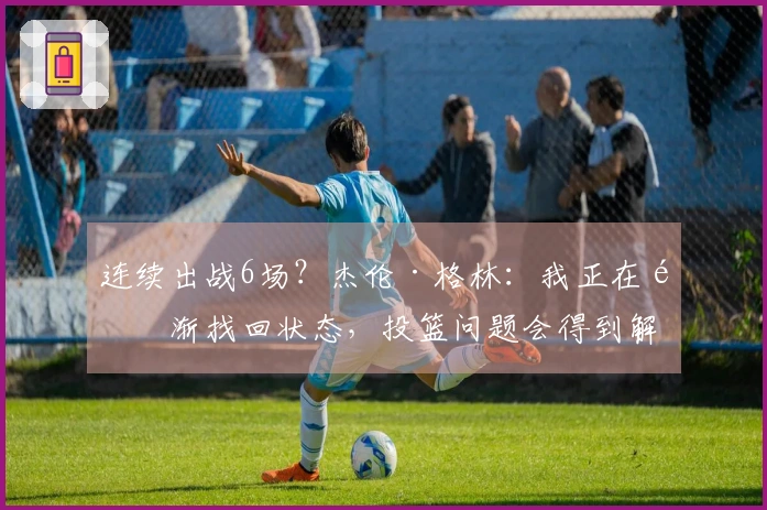 连续出战6场？杰伦·格林：我正在逐渐找回状态，投篮问题会得到解决