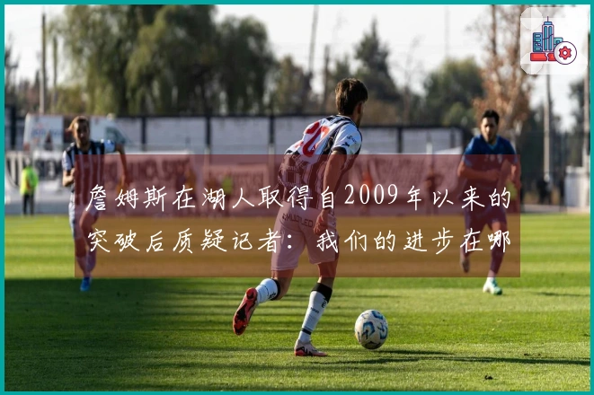 詹姆斯在湖人取得自2009年以来的突破后质疑记者：我们的进步在哪里？