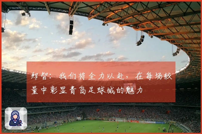 郑智：我们将全力以赴，在每场较量中彰显青岛足球城的魅力