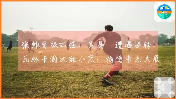 张帅晋级四强，吴易昺遭遇逆转！瓦林卡淘汰酷小黑，梅德韦杰夫展现冠军风范