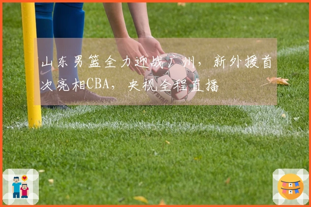 山东男篮全力迎战广州，新外援首次亮相CBA，央视全程直播
