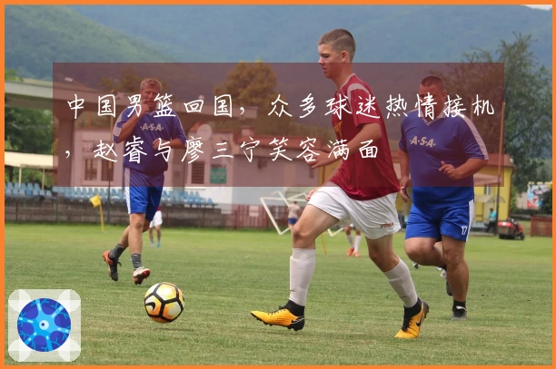 中国男篮回国，众多球迷热情接机，赵睿与廖三宁笑容满面