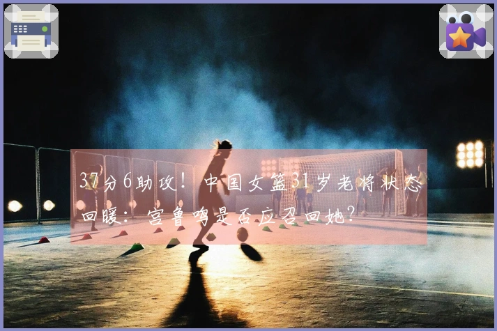 37分6助攻！中国女篮31岁老将状态回暖：宫鲁鸣是否应召回她？