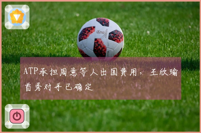ATP承担周意等人出国费用，王欣瑜首秀对手已确定