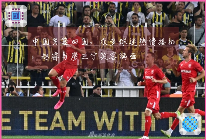 中国男篮回国，众多球迷热情接机，赵睿与廖三宁笑容满面