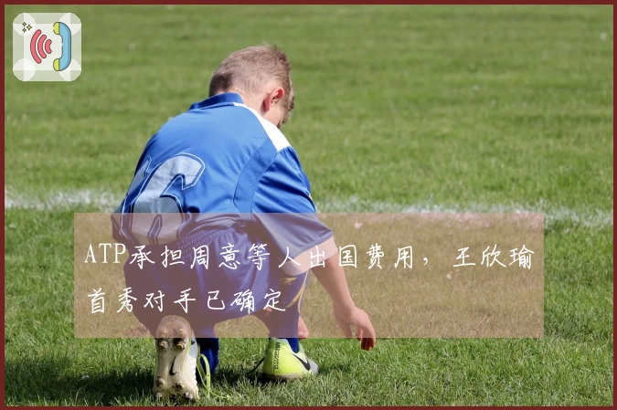 ATP承担周意等人出国费用，王欣瑜首秀对手已确定