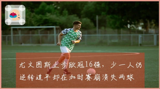 尤文图斯止步欧冠16强，少一人仍逆转追平却在加时赛崩溃失两球